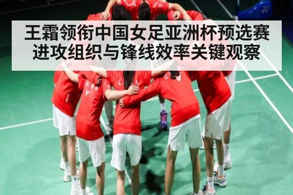 王霜领衔中国女足亚洲杯预选赛进攻组织与锋线效率关键观察